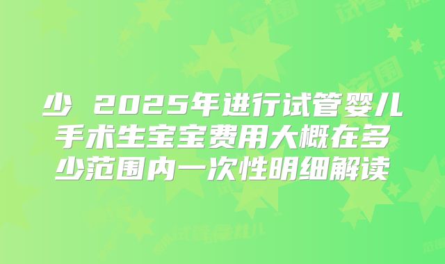 少 2025年进行试管婴儿手术生宝宝费用大概在多少范围内一次性明细解读