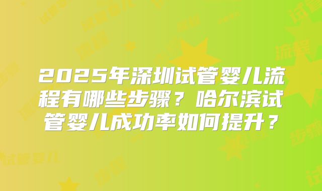 2025年深圳试管婴儿流程有哪些步骤？哈尔滨试管婴儿成功率如何提升？