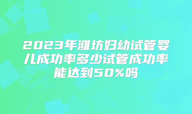 2023年潍坊妇幼试管婴儿成功率多少试管成功率能达到50%吗