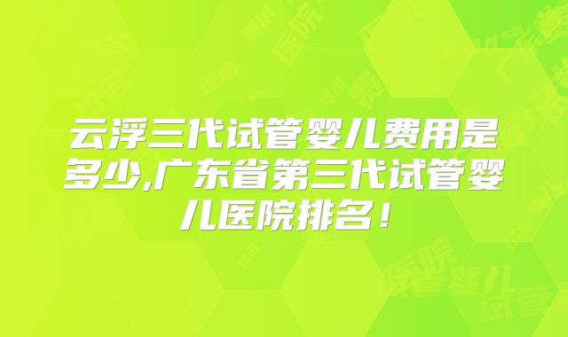 云浮三代试管婴儿费用是多少,广东省第三代试管婴儿医院排名!