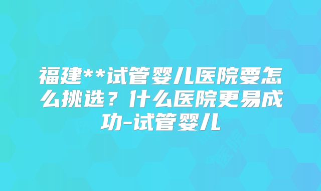 福建**试管婴儿医院要怎么挑选？什么医院更易成功-试管婴儿