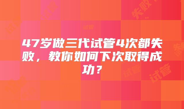 47岁做三代试管4次都失败，教你如何下次取得成功？