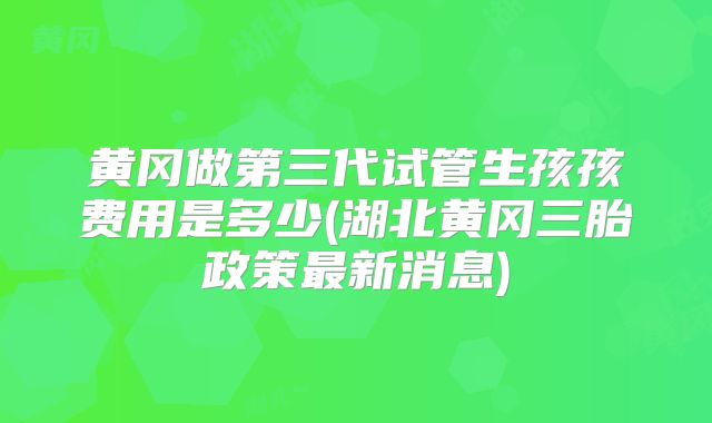 黄冈做第三代试管生孩孩费用是多少(湖北黄冈三胎政策最新消息)