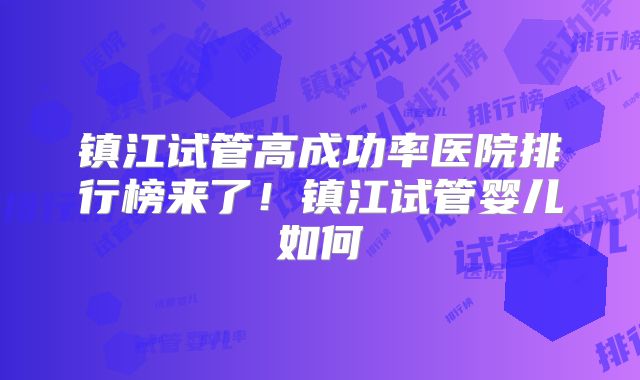 镇江试管高成功率医院排行榜来了!镇江试管婴儿如何