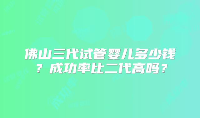 佛山三代试管婴儿多少钱？成功率比二代高吗？