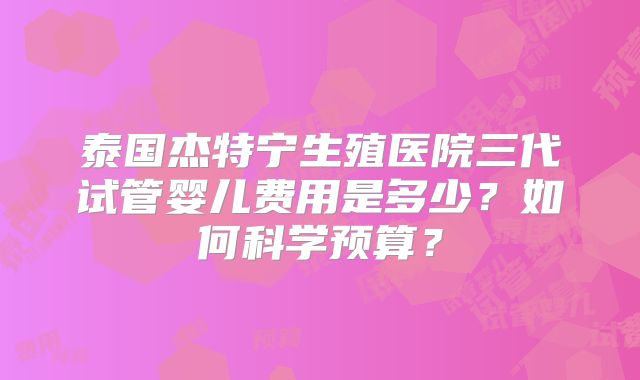 泰国杰特宁生殖医院三代试管婴儿费用是多少？如何科学预算？