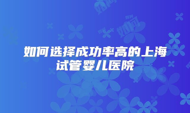 如何选择成功率高的上海试管婴儿医院