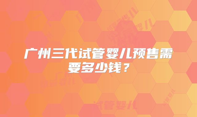 广州三代试管婴儿预售需要多少钱?