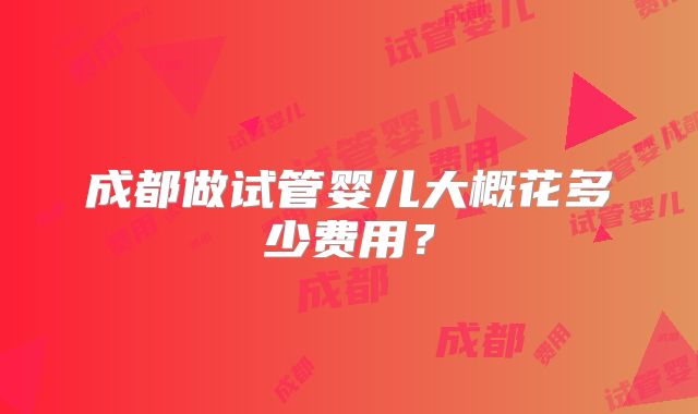 成都做试管婴儿大概花多少费用？