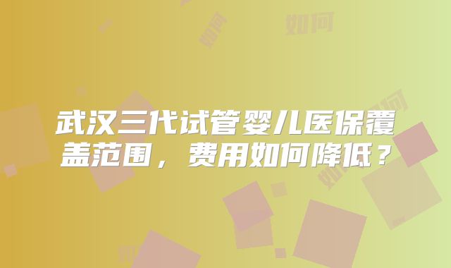 武汉三代试管婴儿医保覆盖范围,费用如何降低?