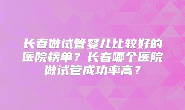 长春做试管婴儿比较好的医院榜单？长春哪个医院做试管成功率高？