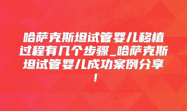 哈萨克斯坦试管婴儿移植过程有几个步骤_哈萨克斯坦试管婴儿成功案例分享！
