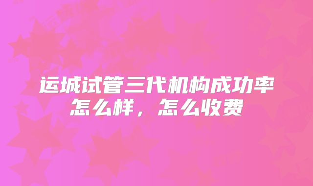 运城试管三代机构成功率怎么样，怎么收费