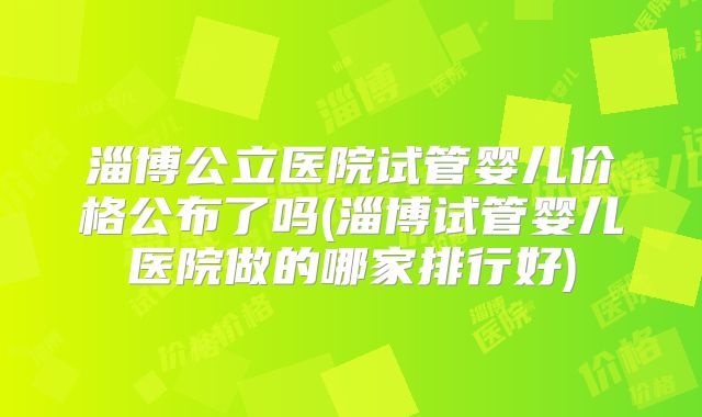 淄博公立医院试管婴儿价格公布了吗(淄博试管婴儿医院做的哪家排行好)