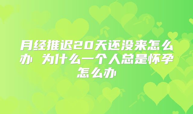 月经推迟20天还没来怎么办 为什么一个人总是怀孕怎么办