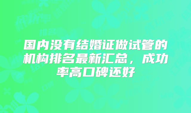 国内没有结婚证做试管的机构排名最新汇总,成功率高口碑还好