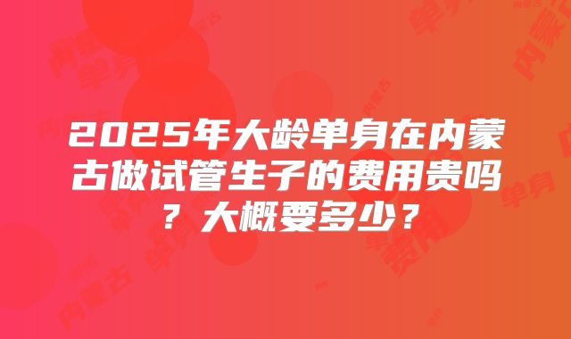2025年大龄单身在内蒙古做试管生子的费用贵吗？大概要多少？