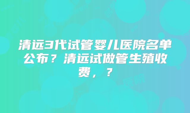清远3代试管婴儿医院名单公布？清远试做管生殖收费，？