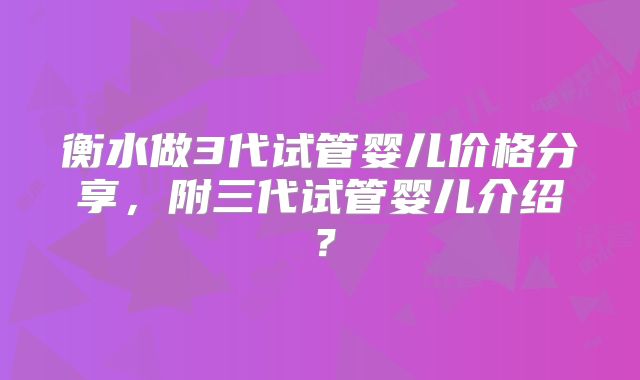 衡水做3代试管婴儿价格分享，附三代试管婴儿介绍？