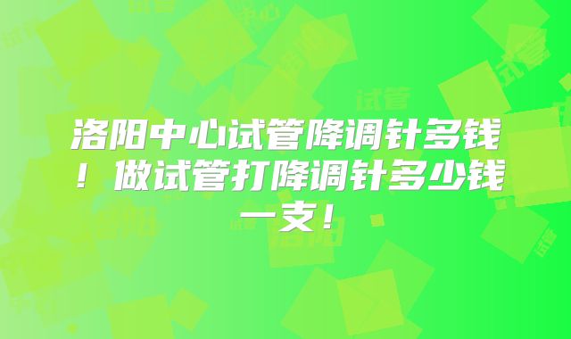 洛阳中心试管降调针多钱!做试管打降调针多少钱一支!