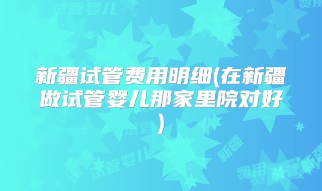 新疆试管费用明细(在新疆做试管婴儿那家里院对好)