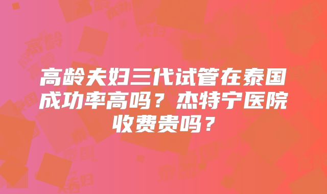 高龄夫妇三代试管在泰国成功率高吗？杰特宁医院收费贵吗？