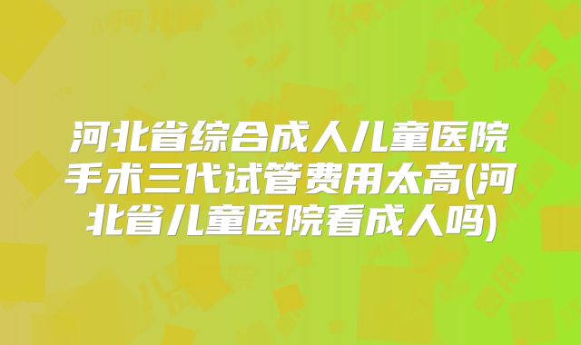 河北省综合成人儿童医院手术三代试管费用太高(河北省儿童医院看成人吗)