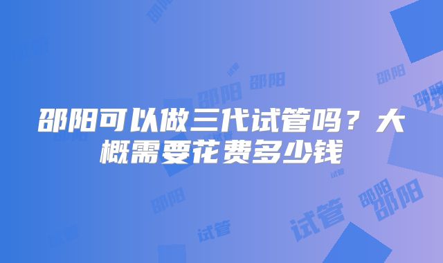 邵阳可以做三代试管吗？大概需要花费多少钱