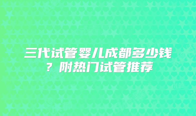 三代试管婴儿成都多少钱？附热门试管推荐