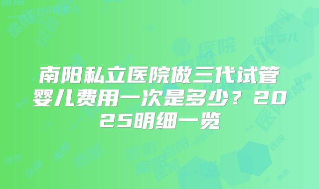 南阳私立医院做三代试管婴儿费用一次是多少？2025明细一览
