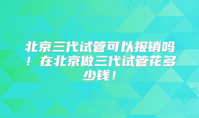 北京三代试管可以报销吗!在北京做三代试管花多少钱!