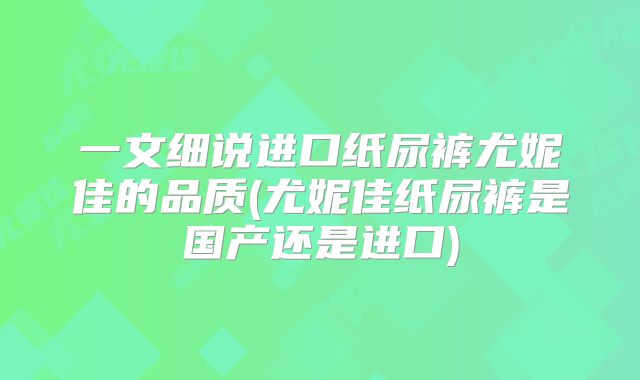 一文细说进口纸尿裤尤妮佳的品质(尤妮佳纸尿裤是国产还是进口)