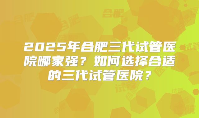 2025年合肥三代试管医院哪家强？如何选择合适的三代试管医院？