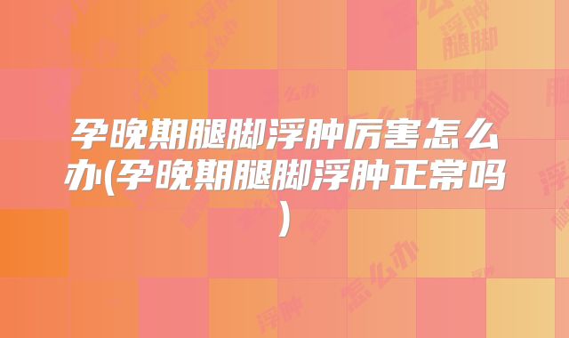 孕晚期腿脚浮肿厉害怎么办(孕晚期腿脚浮肿正常吗)