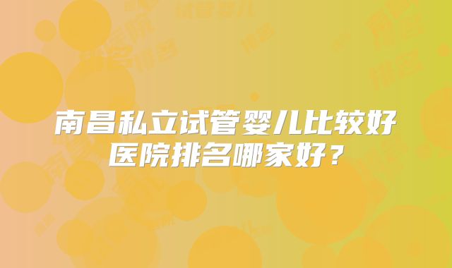 南昌私立试管婴儿比较好医院排名哪家好？