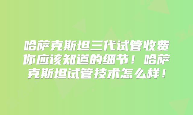 哈萨克斯坦三代试管收费你应该知道的细节！哈萨克斯坦试管技术怎么样！