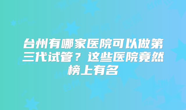 台州有哪家医院可以做第三代试管？这些医院竟然榜上有名