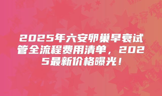 2025年六安卵巢早衰试管全流程费用清单，2025最新价格曝光！
