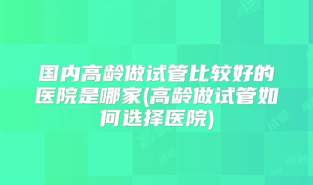 国内高龄做试管比较好的医院是哪家(高龄做试管如何选择医院)