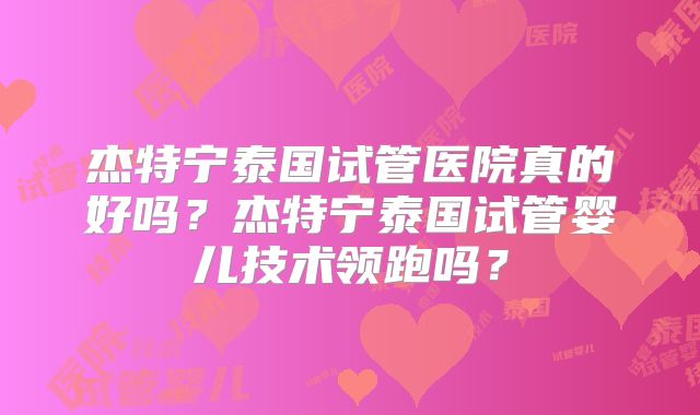 杰特宁泰国试管医院真的好吗？杰特宁泰国试管婴儿技术领跑吗？