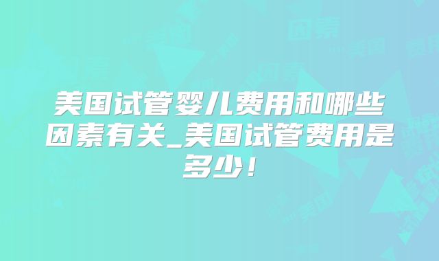 美国试管婴儿费用和哪些因素有关_美国试管费用是多少！