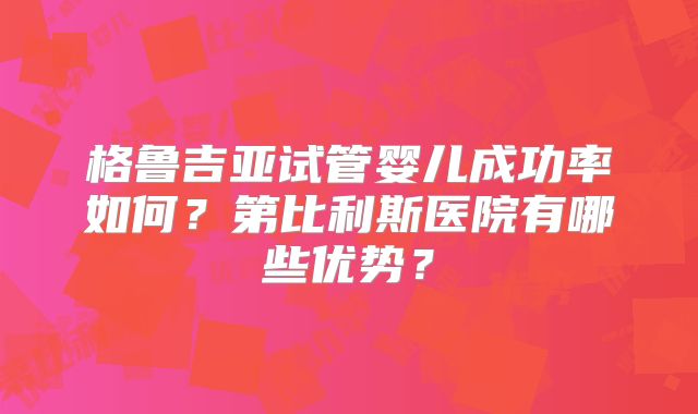 格鲁吉亚试管婴儿成功率如何？第比利斯医院有哪些优势？