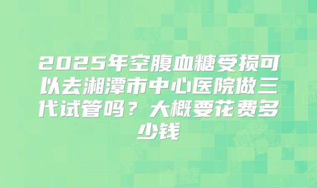 2025年空腹血糖受损可以去湘潭市中心医院做三代试管吗？大概要花费多少钱