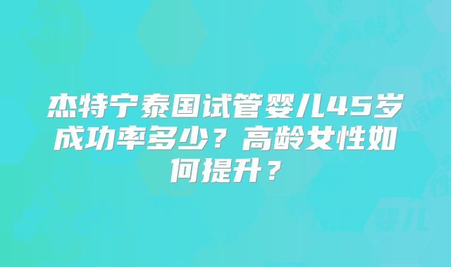 杰特宁泰国试管婴儿45岁成功率多少？高龄女性如何提升？