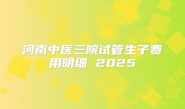 河南中医三院试管生子费用明细 2025