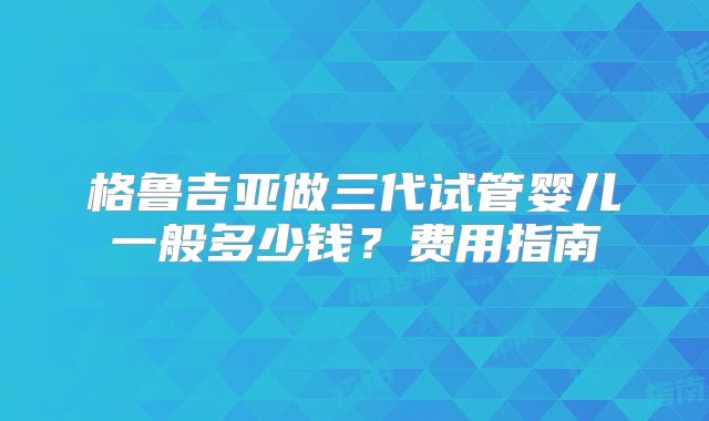 格鲁吉亚做三代试管婴儿一般多少钱？费用指南