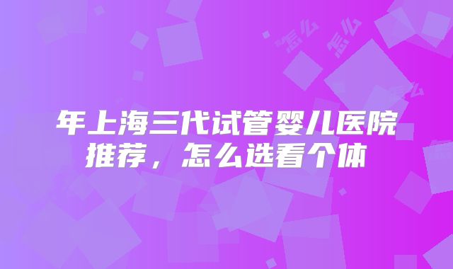 年上海三代试管婴儿医院推荐，怎么选看个体