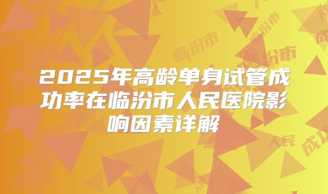 2025年高龄单身试管成功率在临汾市人民医院影响因素详解