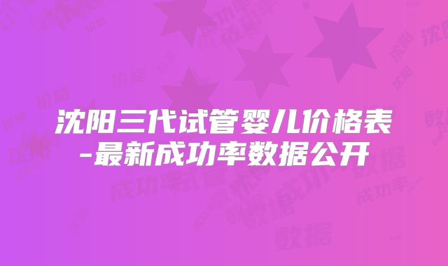 沈阳三代试管婴儿价格表-最新成功率数据公开