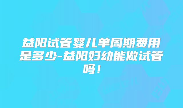 益阳试管婴儿单周期费用是多少-益阳妇幼能做试管吗！